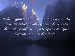 Falo da grandeza divina que dotou o Espírito
 de sentimento tão nobre e capaz de vencer a
distância, o sofrimento, o tempo ou qualquer
        barreira que ouse desafiá-lo.
 