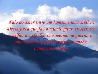 Falo do amor entre um homem e uma mulher.
Dessa força que faz o mundo girar, crescer, ser
 melhor a cada dia, pois mesmo na guerra, o
   amor sendo o que mais sofre é, também,
              o que mais se doa.
 