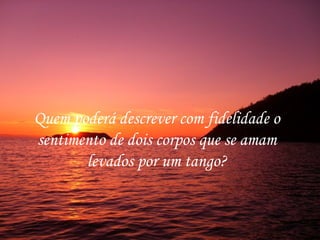 Quem poderá descrever com fidelidade o
sentimento de dois corpos que se amam
       levados por um tango?
 