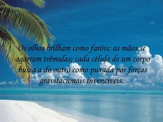Os olhos brilham como faróis; as mãos se
agarram trêmulas; cada célula de um corpo
 busca a do outro como puxada por forças
        gravitacionais invencíveis.
 