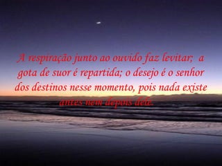 A respiração junto ao ouvido faz levitar; a
 gota de suor é repartida; o desejo é o senhor
dos destinos nesse momento, pois nada existe
           antes nem depois dele.
 
