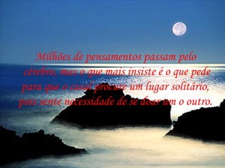 Milhões de pensamentos passam pelo
 cérebro, mas o que mais insiste é o que pede
 para que o casal procure um lugar solitário,
pois sente necessidade de se doar um o outro.
 