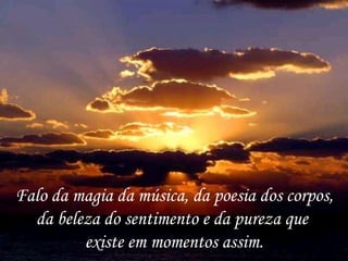 Falo da magia da música, da poesia dos corpos,
  da beleza do sentimento e da pureza que
         existe em momentos assim.
 