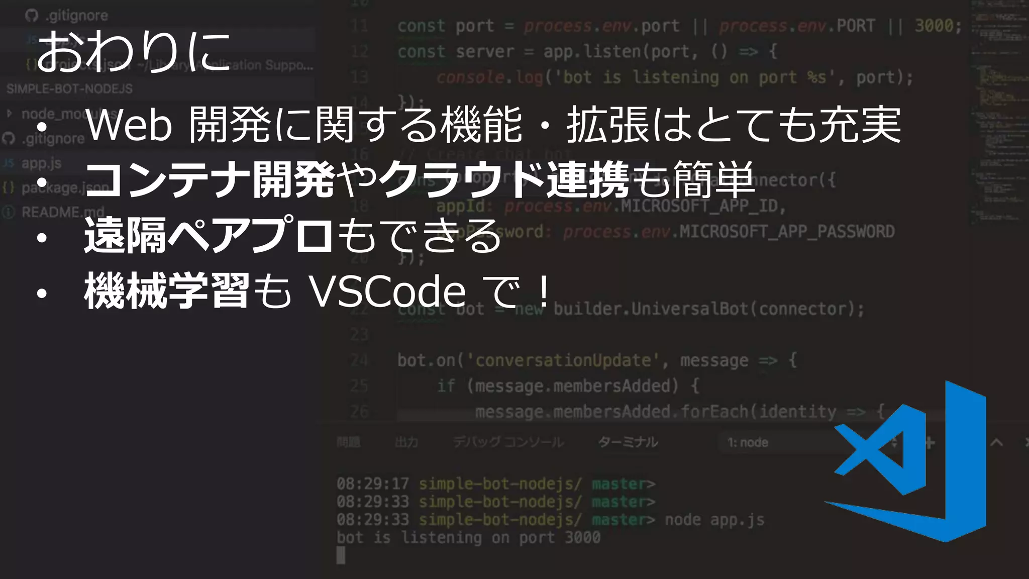 おわりに
• Web 開発に関する機能・拡張はとても充実
• コンテナ開発やクラウド連携も簡単
• 遠隔ペアプロもできる
• 機械学習も VSCode で！
 