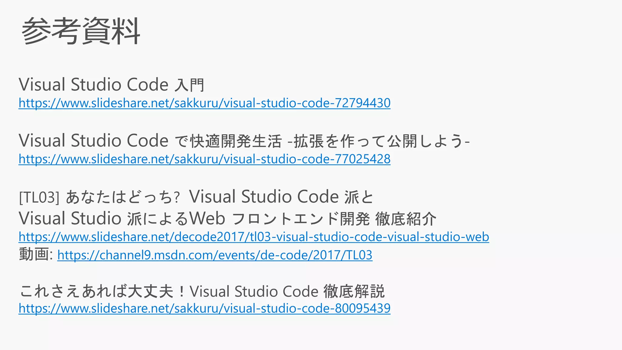 Visual Studio Code 入門
https://www.slideshare.net/sakkuru/visual-studio-code-72794430
Visual Studio Code で快適開発生活 -拡張を作って公開しよう-
https://www.slideshare.net/sakkuru/visual-studio-code-77025428
[TL03] あなたはどっち? Visual Studio Code 派と
Visual Studio 派によるWeb フロントエンド開発 徹底紹介
https://www.slideshare.net/decode2017/tl03-visual-studio-code-visual-studio-web
動画: https://channel9.msdn.com/events/de-code/2017/TL03
これさえあれば大丈夫！Visual Studio Code 徹底解説
https://www.slideshare.net/sakkuru/visual-studio-code-80095439
 