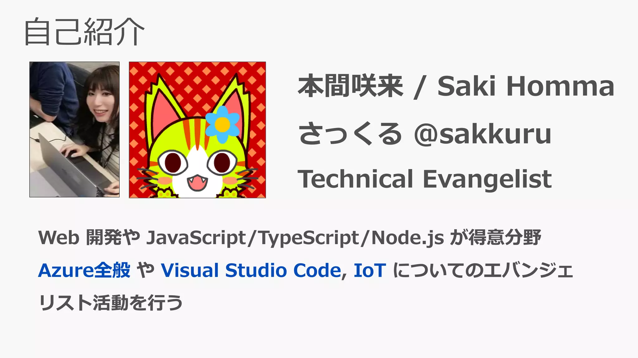 本間咲来 / Saki Homma
さっくる @sakkuru
Technical Evangelist
Web 開発や JavaScript/TypeScript/Node.js が得意分野
Azure全般 や Visual Studio Code, IoT についてのエバンジェ
リスト活動を行う
 