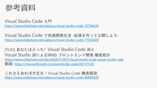 Visual Studio Code 入門
https://www.slideshare.net/sakkuru/visual-studio-code-72794430
Visual Studio Code で快適開発生活 -拡張を作って公開しよう-
https://www.slideshare.net/sakkuru/visual-studio-code-77025428
[TL03] あなたはどっち? Visual Studio Code 派と
Visual Studio 派によるWeb フロントエンド開発 徹底紹介
https://www.slideshare.net/decode2017/tl03-visual-studio-code-visual-studio-web
動画: https://channel9.msdn.com/events/de-code/2017/TL03
これさえあれば大丈夫！Visual Studio Code 徹底解説
https://www.slideshare.net/sakkuru/visual-studio-code-80095439
 