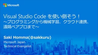 Visual Studio Code を使い倒そう！
〜プログラミングから機械学習、クラウド連携、
遠隔ペアプロまで〜
Saki Homma(@sakkuru)
Microsoft Japan
Technical Evangelist
 