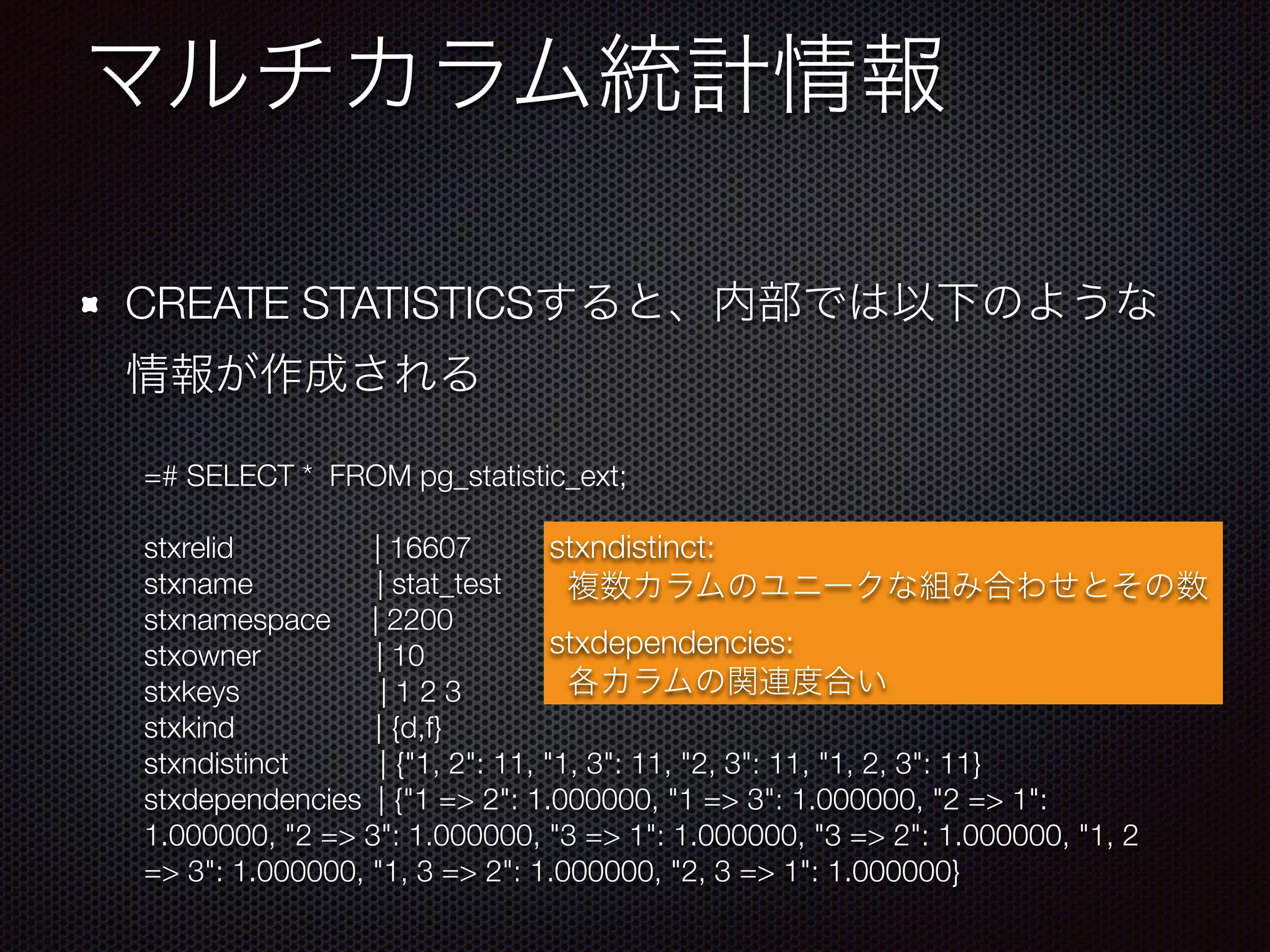 CREATE STATISTICS =# SELECT * FROM pg_statistic_ext; stxrelid | 16607 stxname | stat_test stxnamespace | 2200 stxowner | 10 stxkeys | 1 2 3 stxkind | {d,f} stxndistinct | {"1, 2": 11, "1, 3": 11, "2, 3": 11, "1, 2, 3": 11} stxdependencies | {"1 => 2": 1.000000, "1 => 3": 1.000000, "2 => 1": 1.000000, "2 => 3": 1.000000, "3 => 1": 1.000000, "3 => 2": 1.000000, "1, 2 => 3": 1.000000, "1, 3 => 2": 1.000000, "2, 3 => 1": 1.000000} stxndistinct: stxdependencies: 