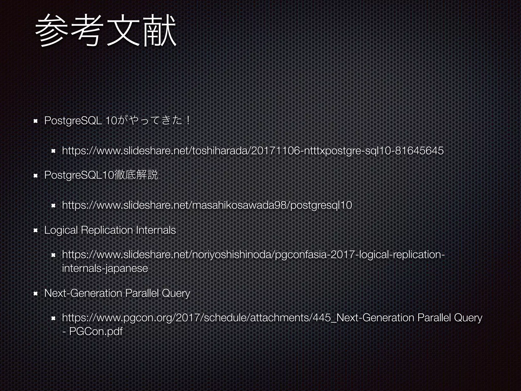 PostgreSQL 10 https://www.slideshare.net/toshiharada/20171106-ntttxpostgre-sql10-81645645 PostgreSQL10 https://www.slideshare.net/masahikosawada98/postgresql10 Logical Replication Internals https://www.slideshare.net/noriyoshishinoda/pgconfasia-2017-logical-replication- internals-japanese Next-Generation Parallel Query https://www.pgcon.org/2017/schedule/attachments/445_Next-Generation Parallel Query - PGCon.pdf 