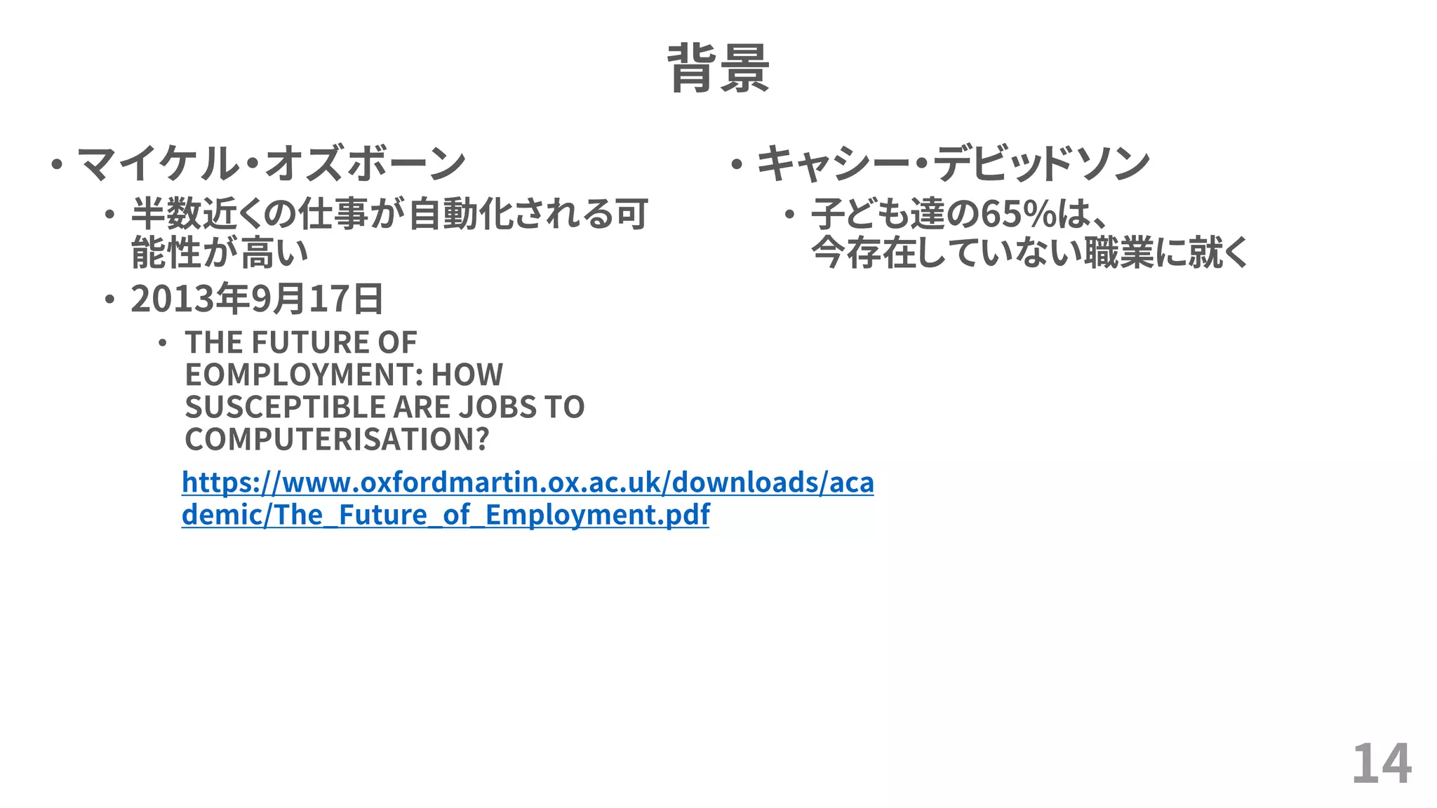 背景
• マイケル・オズボーン
• 半数近くの仕事が自動化される可
能性が高い
• 2013年9月17日
• THE FUTURE OF
EOMPLOYMENT: HOW
SUSCEPTIBLE ARE JOBS TO
COMPUTERISATION?
14
• キャシー・デビッドソン
• 子ども達の65%は、
今存在していない職業に就く
https://www.oxfordmartin.ox.ac.uk/downloads/aca
demic/The_Future_of_Employment.pdf
 
