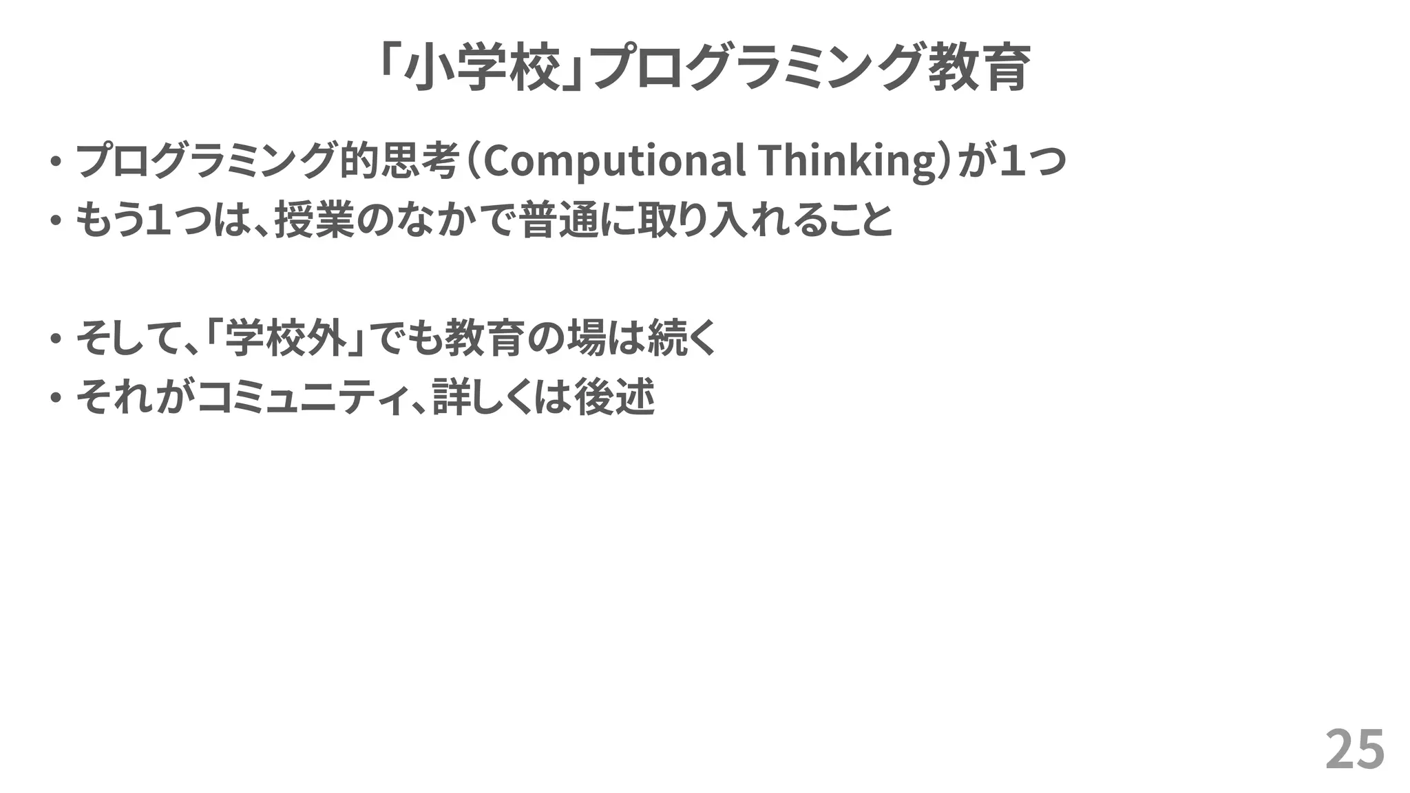 「小学校」プログラミング教育
• プログラミング的思考（Computional Thinking）が１つ
• もう１つは、授業のなかで普通に取り入れること
• そして、「学校外」でも教育の場は続く
• それがコミュニティ、詳しくは後述
25
 
