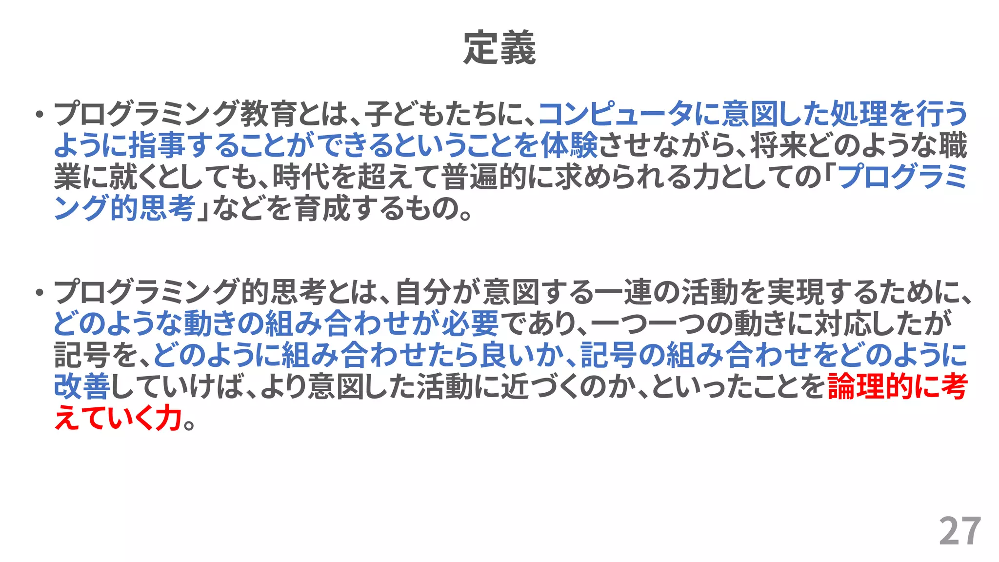 定義
• プログラミング教育とは、子どもたちに、コンピュータに意図した処理を行う
ように指事することができるということを体験させながら、将来どのような職
業に就くとしても、時代を超えて普遍的に求められる力としての「プログラミ
ング的思考」などを育成するもの。
• プログラミング的思考とは、自分が意図する一連の活動を実現するために、
どのような動きの組み合わせが必要であり、一つ一つの動きに対応したが
記号を、どのように組み合わせたら良いか、記号の組み合わせをどのように
改善していけば、より意図した活動に近づくのか、といったことを論理的に考
えていく力。
27
 