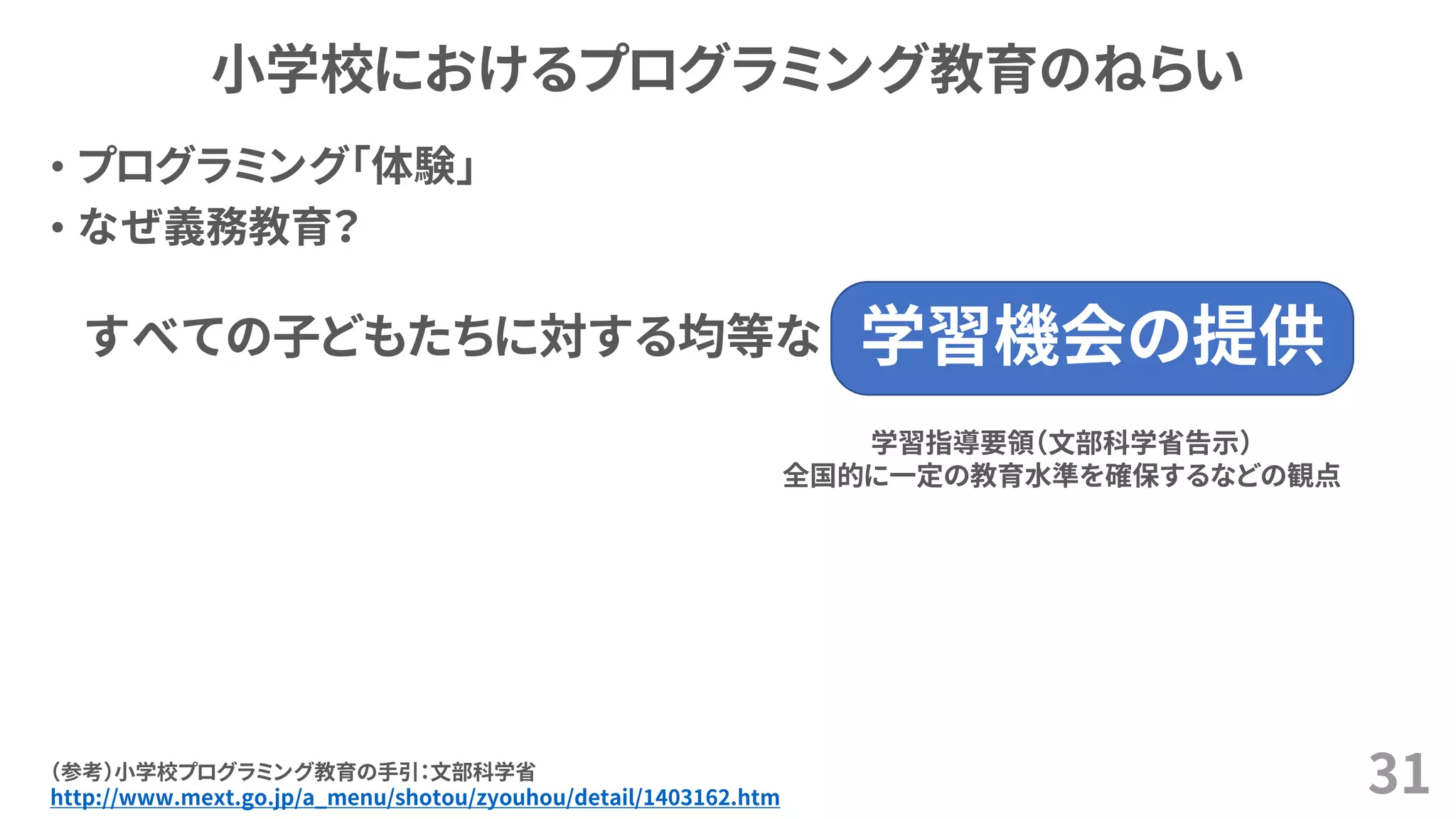 小学校におけるプログラミング教育のねらい
• プログラミング「体験」
• なぜ義務教育？
31（参考）小学校プログラミング教育の手引：文部科学省
http://www.mext.go.jp/a_menu/shotou/zyouhou/detail/1403162.htm
学習機会の提供すべての子どもたちに対する均等な
学習指導要領（文部科学省告示）
全国的に一定の教育水準を確保するなどの観点
 