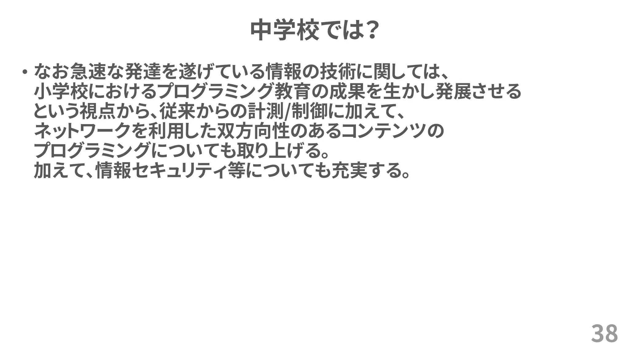 中学校では？
• なお急速な発達を遂げている情報の技術に関しては、
小学校におけるプログラミング教育の成果を生かし発展させる
という視点から、従来からの計測/制御に加えて、
ネットワークを利用した双方向性のあるコンテンツの
プログラミングについても取り上げる。
加えて、情報セキュリティ等についても充実する。
38
 