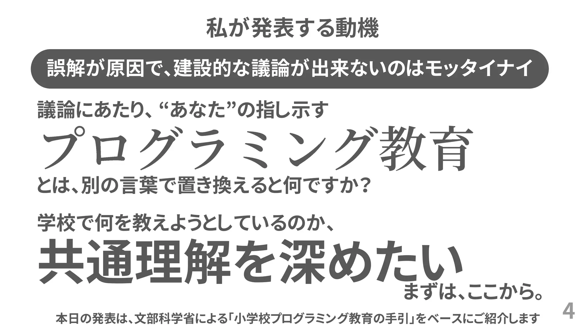 私が発表する動機
4
議論にあたり、 “あなた”の指し示す
とは、別の言葉で置き換えると何ですか？
学校で何を教えようとしているのか、
共通理解を深めたいまずは、ここから。
誤解が原因で、建設的な議論が出来ないのはモッタイナイ
本日の発表は、文部科学省による「小学校プログラミング教育の手引」をベースにご紹介します
 