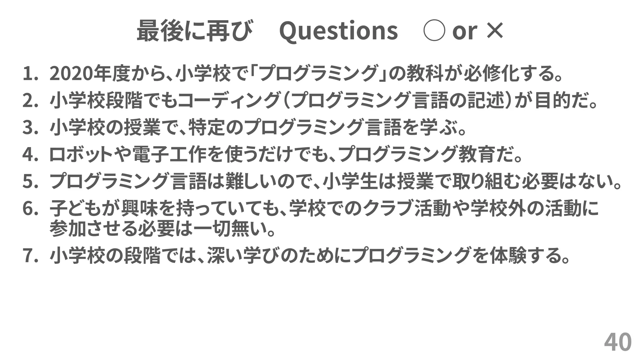 最後に再び Questions ○ or ×
1. 2020年度から、小学校で「プログラミング」の教科が必修化する。
2. 小学校段階でもコーディング（プログラミング言語の記述）が目的だ。
3. 小学校の授業で、特定のプログラミング言語を学ぶ。
4. ロボットや電子工作を使うだけでも、プログラミング教育だ。
5. プログラミング言語は難しいので、小学生は授業で取り組む必要はない。
6. 子どもが興味を持っていても、学校でのクラブ活動や学校外の活動に
参加させる必要は一切無い。
7. 小学校の段階では、深い学びのためにプログラミングを体験する。
40
 