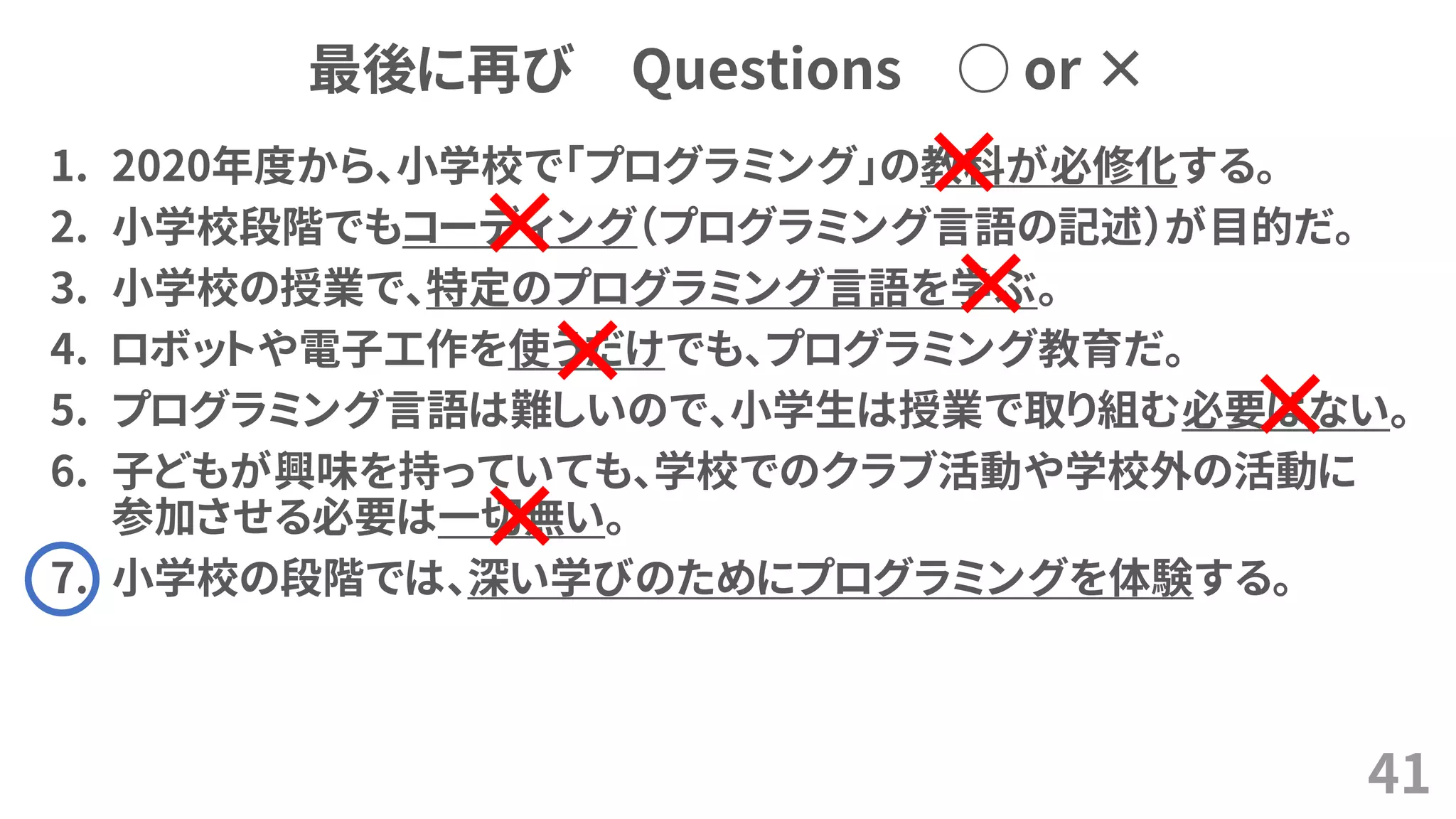 最後に再び Questions ○ or ×
1. 2020年度から、小学校で「プログラミング」の教科が必修化する。
2. 小学校段階でもコーディング（プログラミング言語の記述）が目的だ。
3. 小学校の授業で、特定のプログラミング言語を学ぶ。
4. ロボットや電子工作を使うだけでも、プログラミング教育だ。
5. プログラミング言語は難しいので、小学生は授業で取り組む必要はない。
6. 子どもが興味を持っていても、学校でのクラブ活動や学校外の活動に
参加させる必要は一切無い。
7. 小学校の段階では、深い学びのためにプログラミングを体験する。
41
×
×
×
×
×
×
 