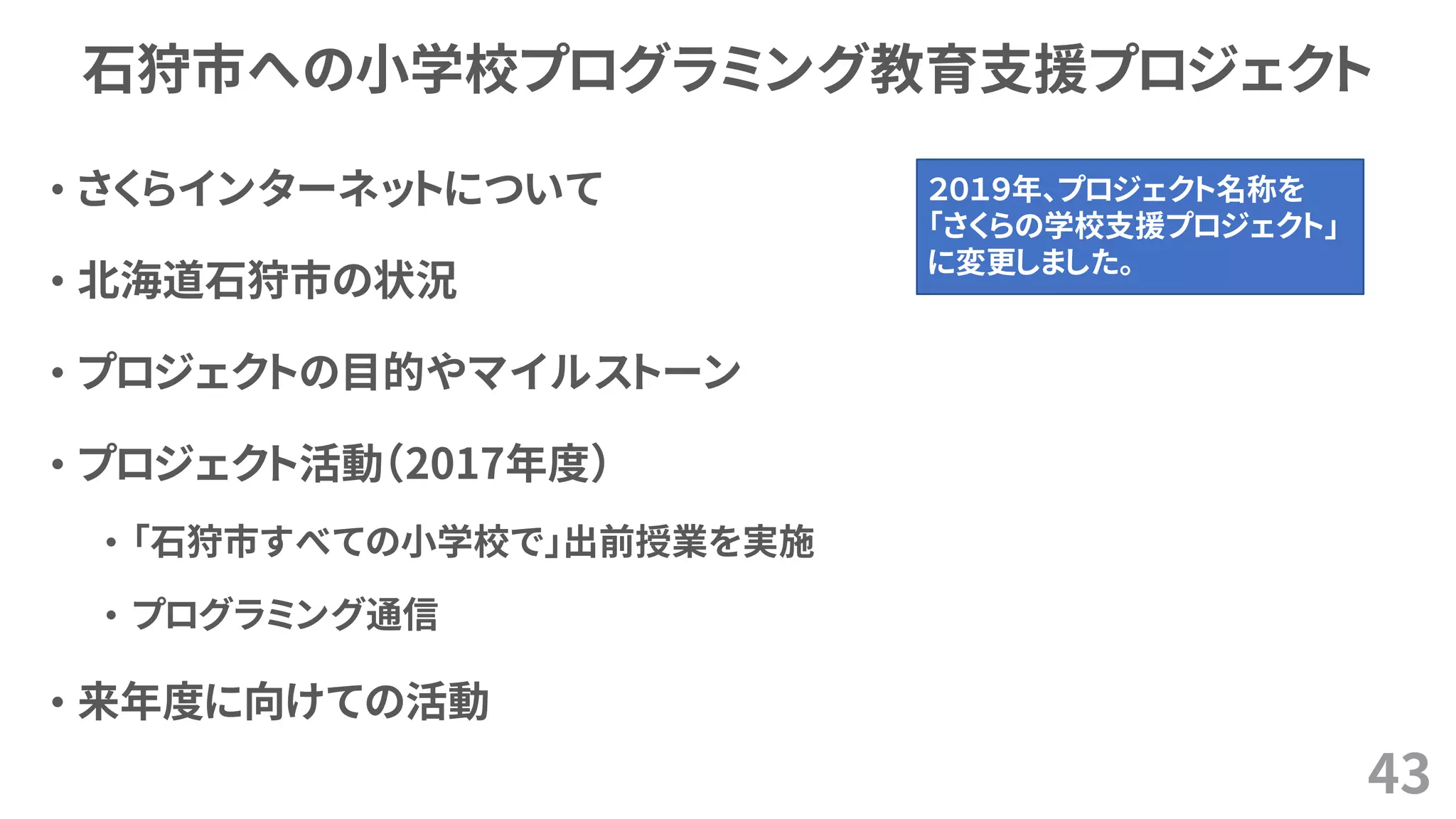 石狩市への小学校プログラミング教育支援プロジェクト
• さくらインターネットについて
• 北海道石狩市の状況
• プロジェクトの目的やマイルストーン
• プロジェクト活動（2017年度）
• 「石狩市すべての小学校で」出前授業を実施
• プログラミング通信
• 来年度に向けての活動
43
２０１９年、プロジェクト名称を
「さくらの学校支援プロジェクト」
に変更しました。
 