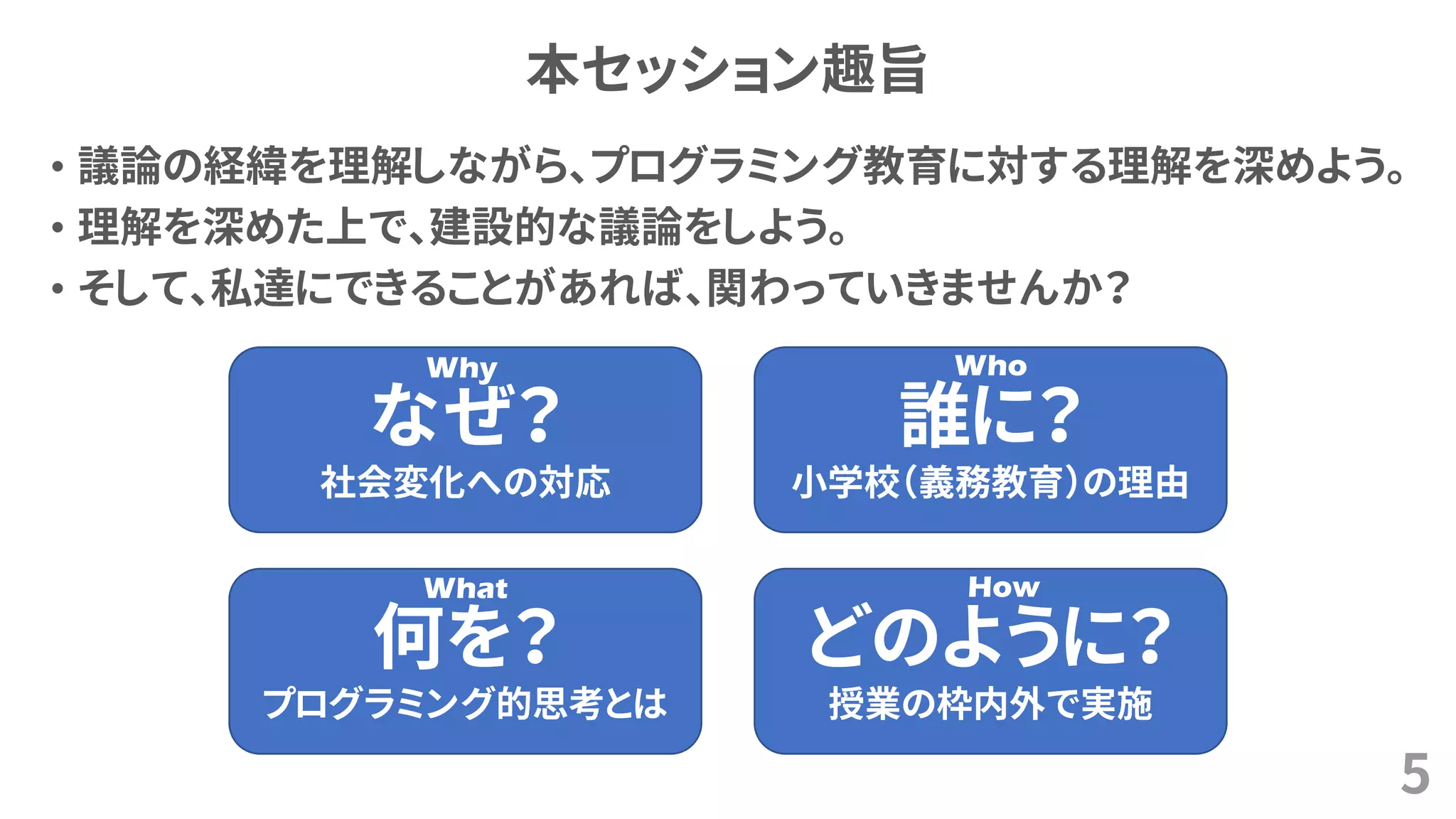 本セッション趣旨
• 議論の経緯を理解しながら、プログラミング教育に対する理解を深めよう。
• 理解を深めた上で、建設的な議論をしよう。
• そして、私達にできることがあれば、関わっていきませんか？
5
なぜ？
社会変化への対応
誰に？
小学校（義務教育）の理由
どのように？
授業の枠内外で実施
何を？
プログラミング的思考とは
Why Who
What How
 