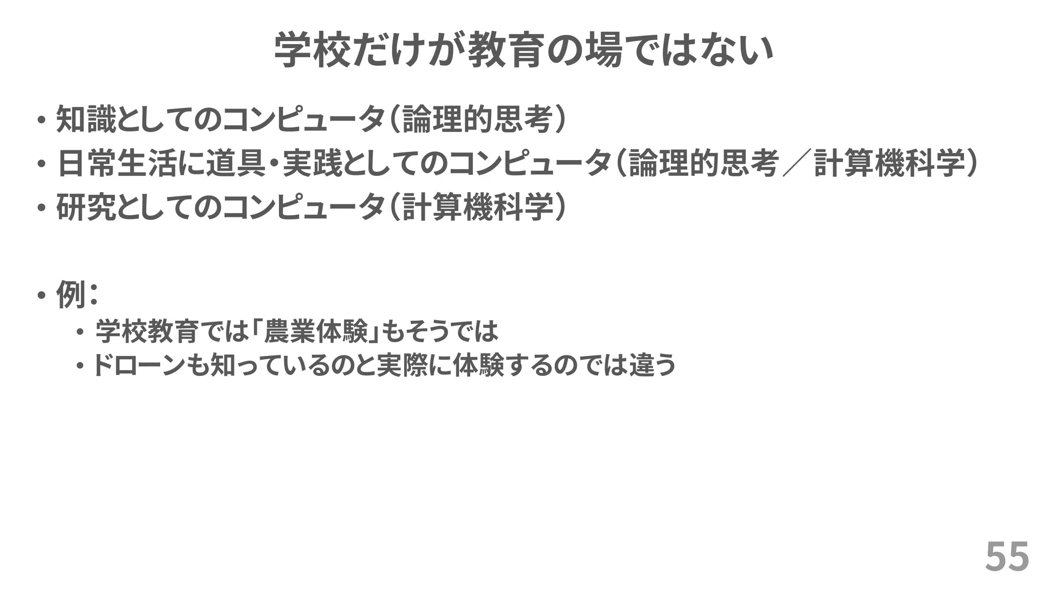 学校だけが教育の場ではない
• 知識としてのコンピュータ（論理的思考）
• 日常生活に道具・実践としてのコンピュータ（論理的思考／計算機科学）
• 研究としてのコンピュータ（計算機科学）
• 例：
• 学校教育では「農業体験」もそうでは
• ドローンも知っているのと実際に体験するのでは違う
55
 