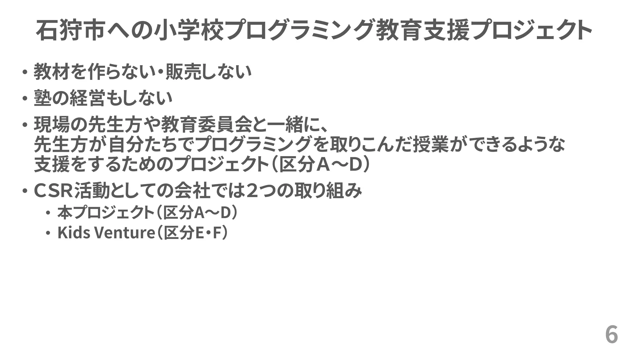 石狩市への小学校プログラミング教育支援プロジェクト
• 教材を作らない・販売しない
• 塾の経営もしない
• 現場の先生方や教育委員会と一緒に、
先生方が自分たちでプログラミングを取りこんだ授業ができるような
支援をするためのプロジェクト（区分Ａ～Ｄ）
• ＣＳＲ活動としての会社では２つの取り組み
• 本プロジェクト（区分A～D）
• Kids Venture（区分E・F）
6
 