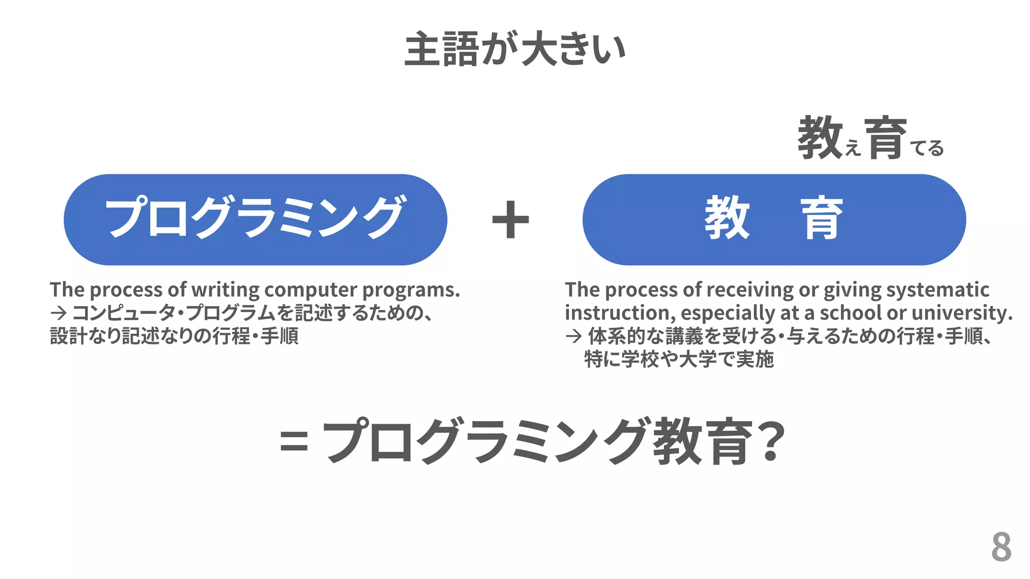 主語が大きい
8
プログラミング 教 育
The process of writing computer programs.
→ コンピュータ・プログラムを記述するための、
設計なり記述なりの行程・手順
The process of receiving or giving systematic
instruction, especially at a school or university.
→ 体系的な講義を受ける・与えるための行程・手順、
特に学校や大学で実施
教え育てる
+
= プログラミング教育？
 