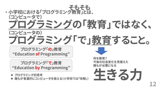 そもそも
• 小学校における「プログラミング教育」とは、
（コンピュータで）
プログラミングの「教育」ではなく、
（コンピュータの）
プログラミング「で」教育すること。
12
何を教育？
今後の社会変化を見据えた
誰もが必要になる
生きる力⚫ プログラミング的思考
⚫ 誰もが普遍的にコンピュータを扱える（小学校では「体験」）
プログラミング「の」教育
“Education of Programming”
プログラミング「で」教育
“Education by Programming”
 
