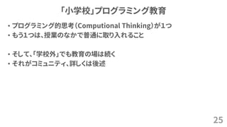 「小学校」プログラミング教育
• プログラミング的思考（Computional Thinking）が１つ
• もう１つは、授業のなかで普通に取り入れること
• そして、「学校外」でも教育の場は続く
• それがコミュニティ、詳しくは後述
25
 