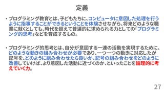 定義
• プログラミング教育とは、子どもたちに、コンピュータに意図した処理を行う
ように指事することができるということを体験させながら、将来どのような職
業に就くとしても、時代を超えて普遍的に求められる力としての「プログラミ
ング的思考」などを育成するもの。
• プログラミング的思考とは、自分が意図する一連の活動を実現するために、
どのような動きの組み合わせが必要であり、一つ一つの動きに対応したが
記号を、どのように組み合わせたら良いか、記号の組み合わせをどのように
改善していけば、より意図した活動に近づくのか、といったことを論理的に考
えていく力。
27
 