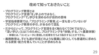 改めて知っておきたいこと
• プログラミング教育とは
プログラミング言語「を」学ぶのではなく、
プログラミング「で」学びを深めるのが目的の意味
• 学習指導要領では、「プログラミング教育」と一言も言っていないが
プログラミング教育の手引、があるので混乱
• だからといって、プログラミング言語を全く触らなくてＯＫではない。
「深い学び」（とは？）のために、プログラミングを「体験」する。（≒農業体験）
• 体験とは、「コンピュータに意図した処理を行うよう指示することができる」
• 義務教育は、子ども達が将来どのような職業に就くとしても普遍的に求めら
れる資質・能力を育んでいくことが求められる
29
 