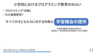 小学校におけるプログラミング教育のねらい
• プログラミング「体験」
• なぜ義務教育？
31（参考）小学校プログラミング教育の手引：文部科学省
http://www.mext.go.jp/a_menu/shotou/zyouhou/detail/1403162.htm
学習機会の提供すべての子どもたちに対する均等な
学習指導要領（文部科学省告示）
全国的に一定の教育水準を確保するなどの観点
 