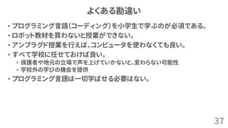 よくある勘違い
• プログラミング言語（コーディング）を小学生で学ぶのが必須である。
• ロボット教材を買わないと授業ができない。
• アンプラグド授業を行えば、コンピュータを使わなくても良い。
• すべて学校に任せておけば良い。
• 保護者や地元の立場で声を上げていかないと、変わらない可能性
• 学校外の学びの機会を提供
• プログラミング言語は一切学ばせる必要はない。
37
 