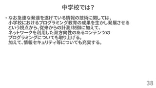 中学校では？
• なお急速な発達を遂げている情報の技術に関しては、
小学校におけるプログラミング教育の成果を生かし発展させる
という視点から、従来からの計測/制御に加えて、
ネットワークを利用した双方向性のあるコンテンツの
プログラミングについても取り上げる。
加えて、情報セキュリティ等についても充実する。
38
 