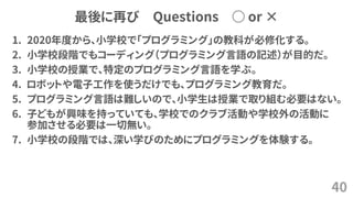最後に再び Questions ○ or ×
1. 2020年度から、小学校で「プログラミング」の教科が必修化する。
2. 小学校段階でもコーディング（プログラミング言語の記述）が目的だ。
3. 小学校の授業で、特定のプログラミング言語を学ぶ。
4. ロボットや電子工作を使うだけでも、プログラミング教育だ。
5. プログラミング言語は難しいので、小学生は授業で取り組む必要はない。
6. 子どもが興味を持っていても、学校でのクラブ活動や学校外の活動に
参加させる必要は一切無い。
7. 小学校の段階では、深い学びのためにプログラミングを体験する。
40
 