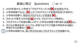 最後に再び Questions ○ or ×
1. 2020年度から、小学校で「プログラミング」の教科が必修化する。
2. 小学校段階でもコーディング（プログラミング言語の記述）が目的だ。
3. 小学校の授業で、特定のプログラミング言語を学ぶ。
4. ロボットや電子工作を使うだけでも、プログラミング教育だ。
5. プログラミング言語は難しいので、小学生は授業で取り組む必要はない。
6. 子どもが興味を持っていても、学校でのクラブ活動や学校外の活動に
参加させる必要は一切無い。
7. 小学校の段階では、深い学びのためにプログラミングを体験する。
41
×
×
×
×
×
×
 