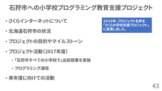 石狩市への小学校プログラミング教育支援プロジェクト
• さくらインターネットについて
• 北海道石狩市の状況
• プロジェクトの目的やマイルストーン
• プロジェクト活動（2017年度）
• 「石狩市すべての小学校で」出前授業を実施
• プログラミング通信
• 来年度に向けての活動
43
２０１９年、プロジェクト名称を
「さくらの学校支援プロジェクト」
に変更しました。
 