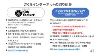 さくらの学校支援プロジェクト
（旧：石狩市への小学校プログラミング教育
支援プロジェクト）
さくらインターネットの取り組み
47
さくらの学校支援プロジェクト
（旧：石狩市への小学校プログラミング教育
支援プロジェクト）
⚫ 2015年6月に４社の有志メンバーが立ち上げ
さくらインターネット株式会社、ビットスター株式会社、
株式会社ナチュラルスタイル、株式会社jig.jp
⚫ 非営利団体
⚫ 活動範囲：東京・大阪・札幌・福岡など
⚫ 理念 「電子工作・プログラミングを通じてつくる
楽しさを学び 挑戦意欲溢れる次世代の創出に
貢献します。」
⚫ IchigoJamプログラミングスクールを実施
2015年からのべ30回以上開催
⚫ https://kidsventure.jp/
⚫ 2016年末から動き、2017年2月プロジェクト化
⚫ 当初の目的
「2020年のプログラミング教育必須化までに、
石狩市内全小学校の授業で、
プログラミング教育が行えるようにする」
⚫ 活動範囲：北海道石狩市 → 北海道を中心(2019年～）
⚫ メンバーは9名（現在）
⚫ CSAJ 一般社団法人コンピュータソフトウェア協会
プログラミング教育委員会のメンバーも兼務
⚫ https://prog-edu.sakura.ad.jp/
キッズベンチャー
イチゴジャム
 