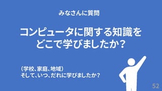52
コンピュータに関する知識を
どこで学びましたか？
みなさんに質問
（学校、家庭、地域）
そして、いつ、だれに学びましたか？
 