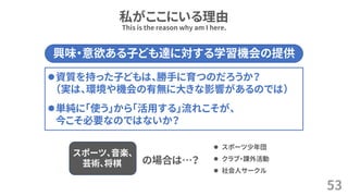 私がここにいる理由
53
This is the reason why am I here.
興味・意欲ある子ども達に対する学習機会の提供
⚫資質を持った子どもは、勝手に育つのだろうか？
（実は、環境や機会の有無に大きな影響があるのでは）
⚫単純に「使う」から「活用する」流れこそが、
今こそ必要なのではないか？
スポーツ、音楽、
芸術、将棋 の場合は…？
⚫ スポーツ少年団
⚫ クラブ・課外活動
⚫ 社会人サークル
 
