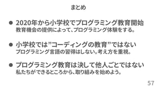 まとめ
57
⚫ 2020年から小学校でプログラミング教育開始
教育機会の提供によって、プログラミング体験をする。
⚫ 小学校では”コーディングの教育”ではない
プログラミング言語の習得はしない。考え方を重視。
⚫ プログラミング教育は決して他人ごとではない
私たちができるところから、取り組みを始めよう。
 