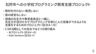 石狩市への小学校プログラミング教育支援プロジェクト
• 教材を作らない・販売しない
• 塾の経営もしない
• 現場の先生方や教育委員会と一緒に、
先生方が自分たちでプログラミングを取りこんだ授業ができるような
支援をするためのプロジェクト（区分Ａ～Ｄ）
• ＣＳＲ活動としての会社では２つの取り組み
• 本プロジェクト（区分A～D）
• Kids Venture（区分E・F）
6
 