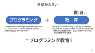 主語が大きい
8
プログラミング 教 育
The process of writing computer programs.
→ コンピュータ・プログラムを記述するための、
設計なり記述なりの行程・手順
The process of receiving or giving systematic
instruction, especially at a school or university.
→ 体系的な講義を受ける・与えるための行程・手順、
特に学校や大学で実施
教え育てる
+
= プログラミング教育？
 