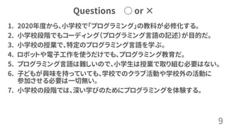 Questions ○ or ×
1. 2020年度から、小学校で「プログラミング」の教科が必修化する。
2. 小学校段階でもコーディング（プログラミング言語の記述）が目的だ。
3. 小学校の授業で、特定のプログラミング言語を学ぶ。
4. ロボットや電子工作を使うだけでも、プログラミング教育だ。
5. プログラミング言語は難しいので、小学生は授業で取り組む必要はない。
6. 子どもが興味を持っていても、学校でのクラブ活動や学校外の活動に
参加させる必要は一切無い。
7. 小学校の段階では、深い学びのためにプログラミングを体験する。
9
 