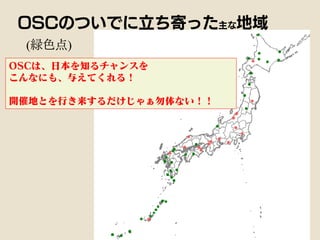 (緑色点)
OSCのついでに立ち寄った主な地域
OSCは、日本を知るチャンスを
こんなにも、与えてくれる！
開催地とを行き来するだけじゃぁ勿体ない！！
 