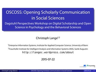 OSCOSS: Opening Scholarly Communication
in Social Sciences
Dagstuhl Perspectives Workshop on Digital Scholarship and Open
Science in Psychology and the Behavioral Sciences
Christoph Lange1,2
1Enterprise Information Systems, Institute for Applied Computer Science, University of Bonn
2Fraunhofer Institute for Intelligent Analysis and Information Systems (IAIS), Sankt Augustin
http://langec.wordpress.com/about
2015-07-22
Christoph Lange (Bonn) OSCOSS: Opening Scholarly Communication in Social Sciences 2015-07-22 1
 