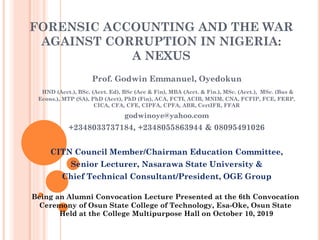 FORENSIC ACCOUNTING AND THE WAR
AGAINST CORRUPTION IN NIGERIA:
A NEXUS
Prof. Godwin Emmanuel, Oyedokun
HND (Acct.), BSc. (Acct. Ed), BSc (Acc & Fin), MBA (Acct. & Fin.), MSc. (Acct.), MSc. (Bus &
Econs.), MTP (SA), PhD (Acct), PhD (Fin), ACA, FCTI, ACIB, MNIM, CNA, FCFIP, FCE, FERP,
CICA, CFA, CFE, CIPFA, CPFA, ABR, CertIFR, FFAR
godwinoye@yahoo.com
+2348033737184, +2348055863944 & 08095491026
CITN Council Member/Chairman Education Committee,
Senior Lecturer, Nasarawa State University &
Chief Technical Consultant/President, OGE Group
Being an Alumni Convocation Lecture Presented at the 6th Convocation
Ceremony of Osun State College of Technology, Esa-Oke, Osun State
Held at the College Multipurpose Hall on October 10, 2019
 