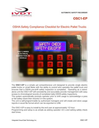 AUTOMATIC SAFETY RECORDER
OSC1-EP
OSHA Safety Compliance Checklist for Electric Pallet Trucks
The OSC1-EP is a simple yet comprehensive unit designed to provide single electric
pallet trucks or small fleets with the ability to control who operates the pallet truck and
ensures that a OSHA pre-shift safety inspection is completed. Operating as a stand-
alone unit the OSC1-EP will consistently and accurately provide management with easy
access to chronological records of completed daily OSHA safety inspections.
The system automatically prompts operator prior to shift usage to acknowledge a pass
or fail safety check then records it in the system.
The unit is self-programmable by authorized managers and will create and store usage
reports in excel file format which can be exported to USB.
The OSC1-EP is easy to install by the end user at approximately 1/2 hour.
Programming and setup is as simple as adding operator I.D.’s and setting safety check
start times.
Integrated Visual Data Technology Inc. OSC1-EP
ONLY 2 WIRES
ELECTRICAL
CONNECTION TO
VEHICLE
 