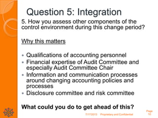 Question 5: Integration
5. How you assess other components of the
control environment during this change period?
Why this matters
 Qualifications of accounting personnel
 Financial expertise of Audit Committee and
especially Audit Committee Chair
 Information and communication processes
around changing accounting policies and
processes
 Disclosure committee and risk committee
What could you do to get ahead of this?
7/17/2013 Proprietary and Confidential
Page
10
 