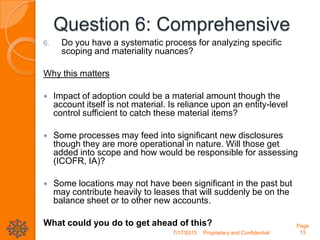 Question 6: Comprehensive
6. Do you have a systematic process for analyzing specific
scoping and materiality nuances?
Why this matters
 Impact of adoption could be a material amount though the
account itself is not material. Is reliance upon an entity-level
control sufficient to catch these material items?
 Some processes may feed into significant new disclosures
though they are more operational in nature. Will those get
added into scope and how would be responsible for assessing
(ICOFR, IA)?
 Some locations may not have been significant in the past but
may contribute heavily to leases that will suddenly be on the
balance sheet or to other new accounts.
What could you do to get ahead of this?
7/17/2013 Proprietary and Confidential
Page
13
 
